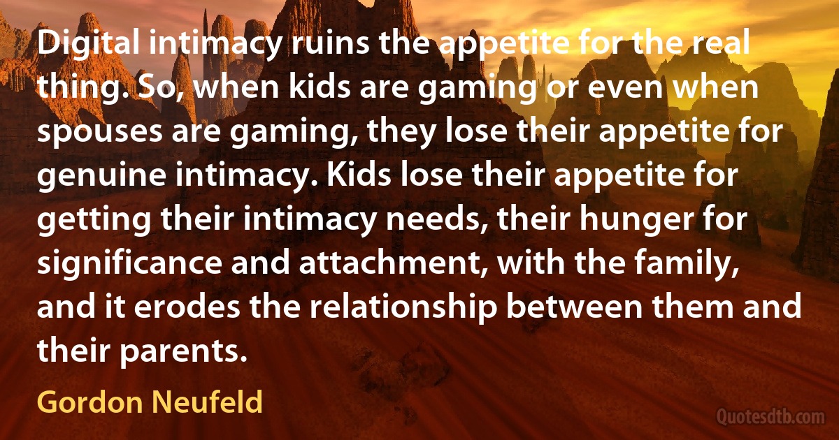 Digital intimacy ruins the appetite for the real thing. So, when kids are gaming or even when spouses are gaming, they lose their appetite for genuine intimacy. Kids lose their appetite for getting their intimacy needs, their hunger for significance and attachment, with the family, and it erodes the relationship between them and their parents. (Gordon Neufeld)