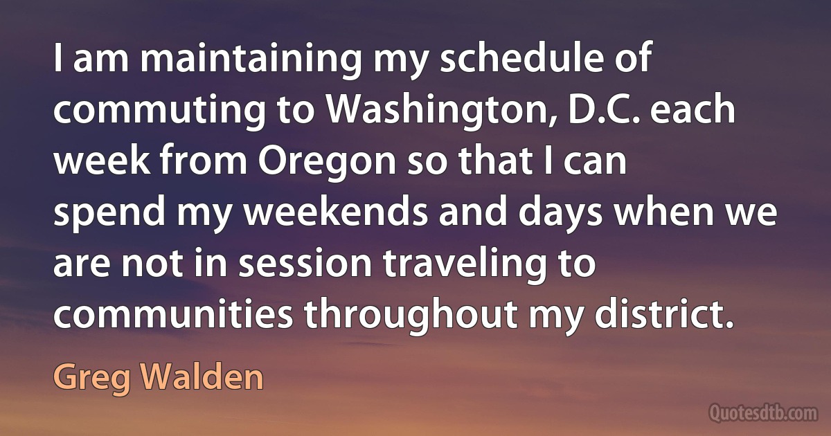 I am maintaining my schedule of commuting to Washington, D.C. each week from Oregon so that I can spend my weekends and days when we are not in session traveling to communities throughout my district. (Greg Walden)