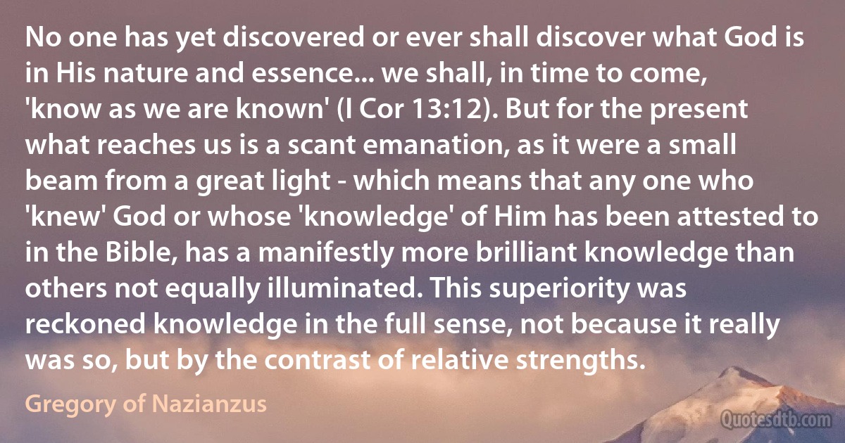 No one has yet discovered or ever shall discover what God is in His nature and essence... we shall, in time to come, 'know as we are known' (I Cor 13:12). But for the present what reaches us is a scant emanation, as it were a small beam from a great light - which means that any one who 'knew' God or whose 'knowledge' of Him has been attested to in the Bible, has a manifestly more brilliant knowledge than others not equally illuminated. This superiority was reckoned knowledge in the full sense, not because it really was so, but by the contrast of relative strengths. (Gregory of Nazianzus)