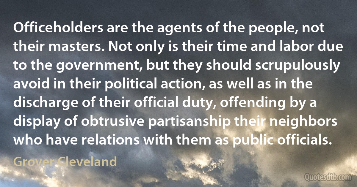 Officeholders are the agents of the people, not their masters. Not only is their time and labor due to the government, but they should scrupulously avoid in their political action, as well as in the discharge of their official duty, offending by a display of obtrusive partisanship their neighbors who have relations with them as public officials. (Grover Cleveland)