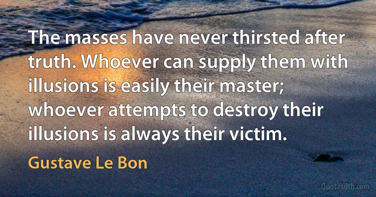 The masses have never thirsted after truth. Whoever can supply them with illusions is easily their master; whoever attempts to destroy their illusions is always their victim. (Gustave Le Bon)