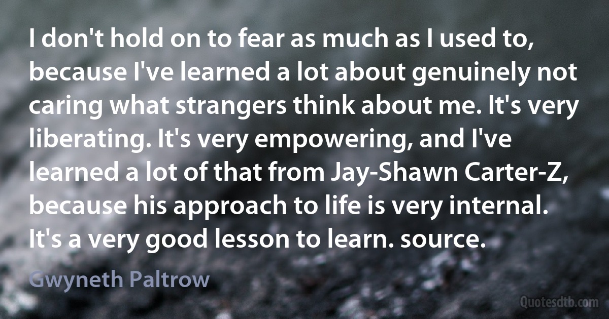 I don't hold on to fear as much as I used to, because I've learned a lot about genuinely not caring what strangers think about me. It's very liberating. It's very empowering, and I've learned a lot of that from Jay-Shawn Carter-Z, because his approach to life is very internal. It's a very good lesson to learn. source. (Gwyneth Paltrow)