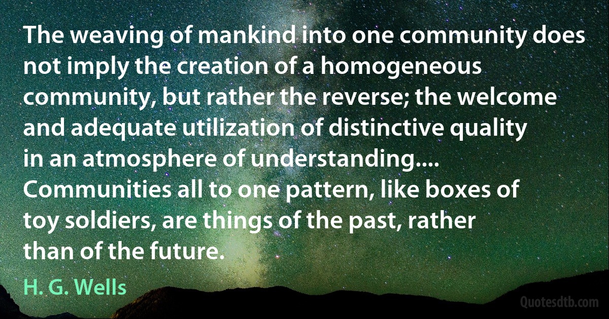 The weaving of mankind into one community does not imply the creation of a homogeneous community, but rather the reverse; the welcome and adequate utilization of distinctive quality in an atmosphere of understanding.... Communities all to one pattern, like boxes of toy soldiers, are things of the past, rather than of the future. (H. G. Wells)