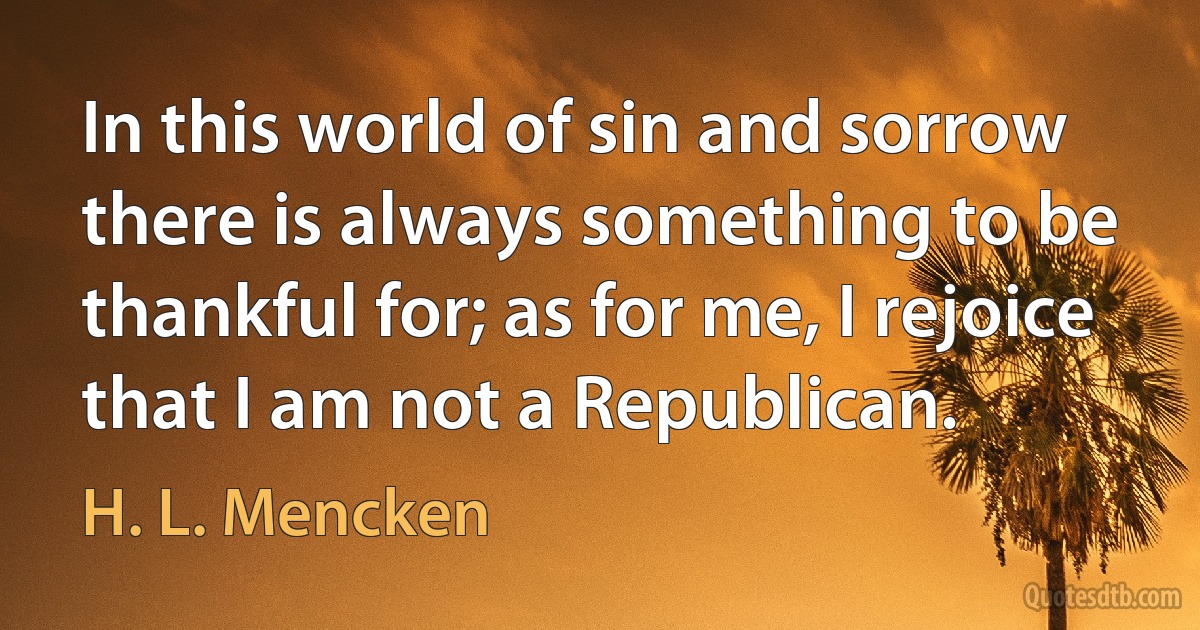 In this world of sin and sorrow there is always something to be thankful for; as for me, I rejoice that I am not a Republican. (H. L. Mencken)