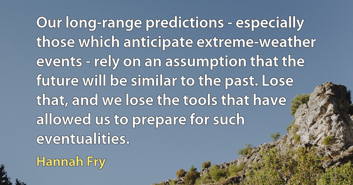 Our long-range predictions - especially those which anticipate extreme-weather events - rely on an assumption that the future will be similar to the past. Lose that, and we lose the tools that have allowed us to prepare for such eventualities. (Hannah Fry)