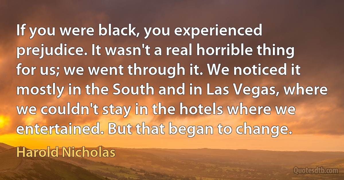 If you were black, you experienced prejudice. It wasn't a real horrible thing for us; we went through it. We noticed it mostly in the South and in Las Vegas, where we couldn't stay in the hotels where we entertained. But that began to change. (Harold Nicholas)