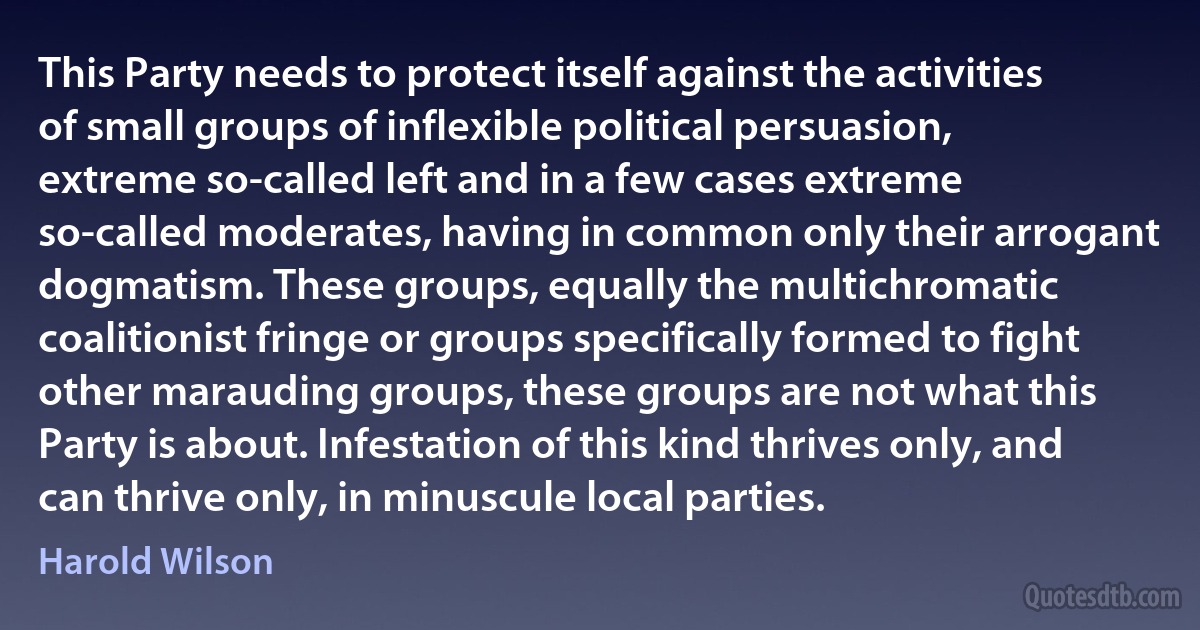 This Party needs to protect itself against the activities of small groups of inflexible political persuasion, extreme so-called left and in a few cases extreme so-called moderates, having in common only their arrogant dogmatism. These groups, equally the multichromatic coalitionist fringe or groups specifically formed to fight other marauding groups, these groups are not what this Party is about. Infestation of this kind thrives only, and can thrive only, in minuscule local parties. (Harold Wilson)