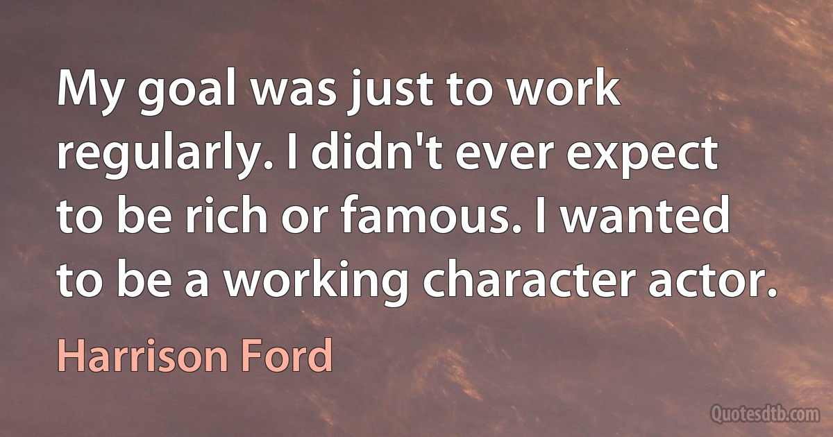 My goal was just to work regularly. I didn't ever expect to be rich or famous. I wanted to be a working character actor. (Harrison Ford)