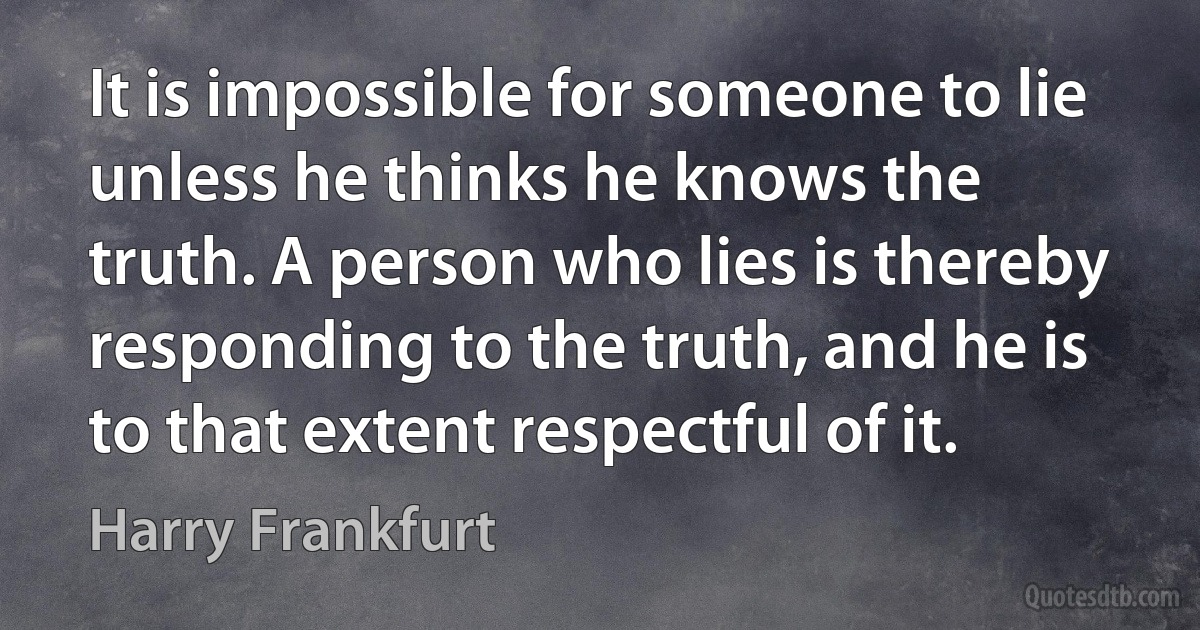 It is impossible for someone to lie unless he thinks he knows the truth. A person who lies is thereby responding to the truth, and he is to that extent respectful of it. (Harry Frankfurt)