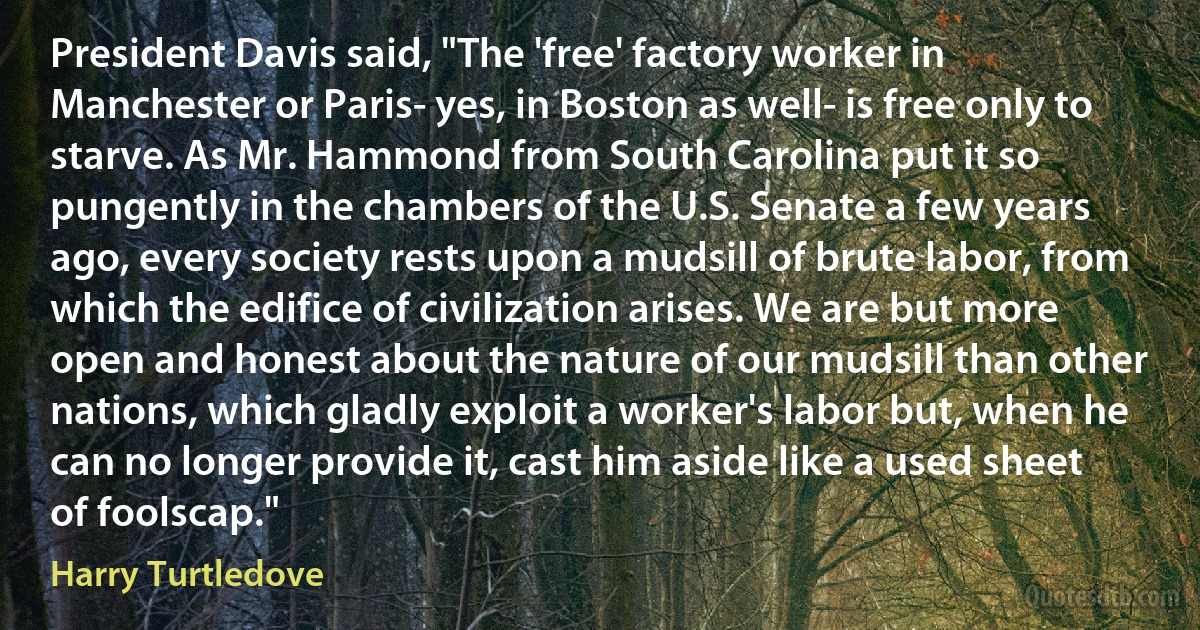 President Davis said, "The 'free' factory worker in Manchester or Paris- yes, in Boston as well- is free only to starve. As Mr. Hammond from South Carolina put it so pungently in the chambers of the U.S. Senate a few years ago, every society rests upon a mudsill of brute labor, from which the edifice of civilization arises. We are but more open and honest about the nature of our mudsill than other nations, which gladly exploit a worker's labor but, when he can no longer provide it, cast him aside like a used sheet of foolscap." (Harry Turtledove)