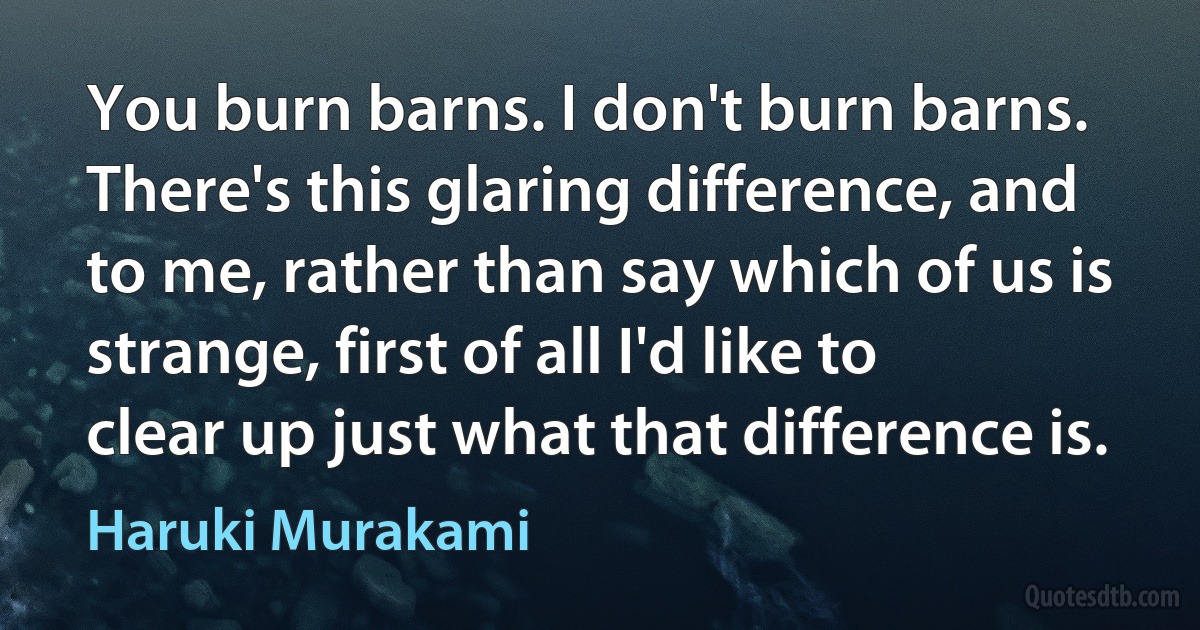 You burn barns. I don't burn barns. There's this glaring difference, and to me, rather than say which of us is strange, first of all I'd like to clear up just what that difference is. (Haruki Murakami)