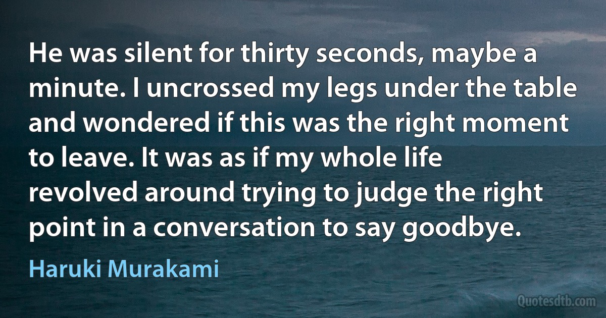 He was silent for thirty seconds, maybe a minute. I uncrossed my legs under the table and wondered if this was the right moment to leave. It was as if my whole life revolved around trying to judge the right point in a conversation to say goodbye. (Haruki Murakami)