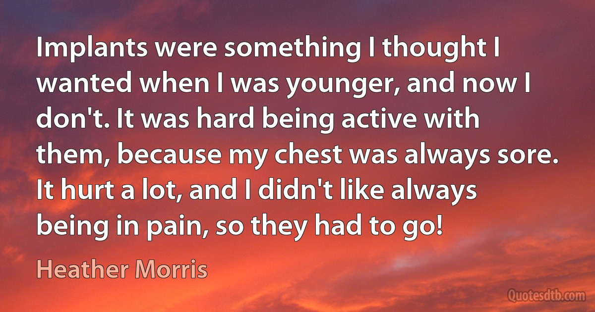 Implants were something I thought I wanted when I was younger, and now I don't. It was hard being active with them, because my chest was always sore. It hurt a lot, and I didn't like always being in pain, so they had to go! (Heather Morris)