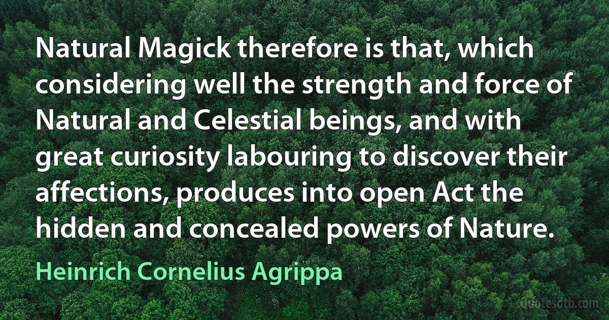 Natural Magick therefore is that, which considering well the strength and force of Natural and Celestial beings, and with great curiosity labouring to discover their affections, produces into open Act the hidden and concealed powers of Nature. (Heinrich Cornelius Agrippa)