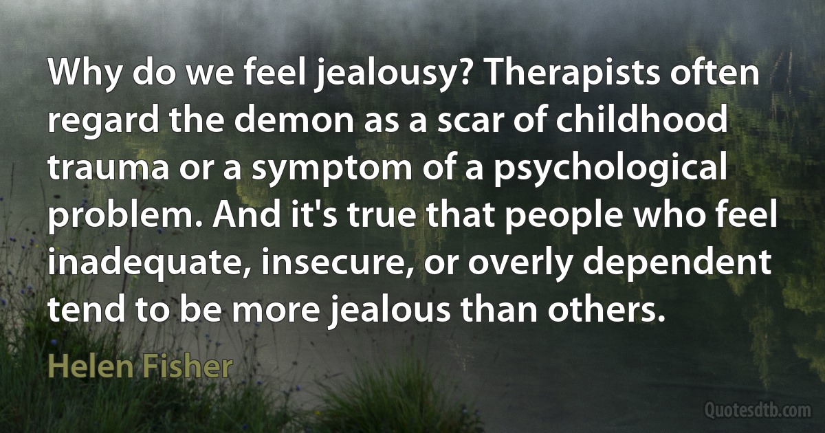 Why do we feel jealousy? Therapists often regard the demon as a scar of childhood trauma or a symptom of a psychological problem. And it's true that people who feel inadequate, insecure, or overly dependent tend to be more jealous than others. (Helen Fisher)