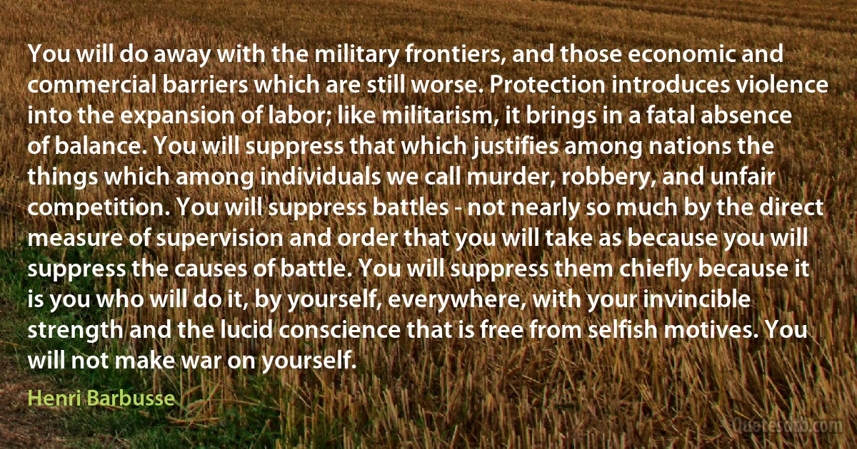 You will do away with the military frontiers, and those economic and commercial barriers which are still worse. Protection introduces violence into the expansion of labor; like militarism, it brings in a fatal absence of balance. You will suppress that which justifies among nations the things which among individuals we call murder, robbery, and unfair competition. You will suppress battles - not nearly so much by the direct measure of supervision and order that you will take as because you will suppress the causes of battle. You will suppress them chiefly because it is you who will do it, by yourself, everywhere, with your invincible strength and the lucid conscience that is free from selfish motives. You will not make war on yourself. (Henri Barbusse)