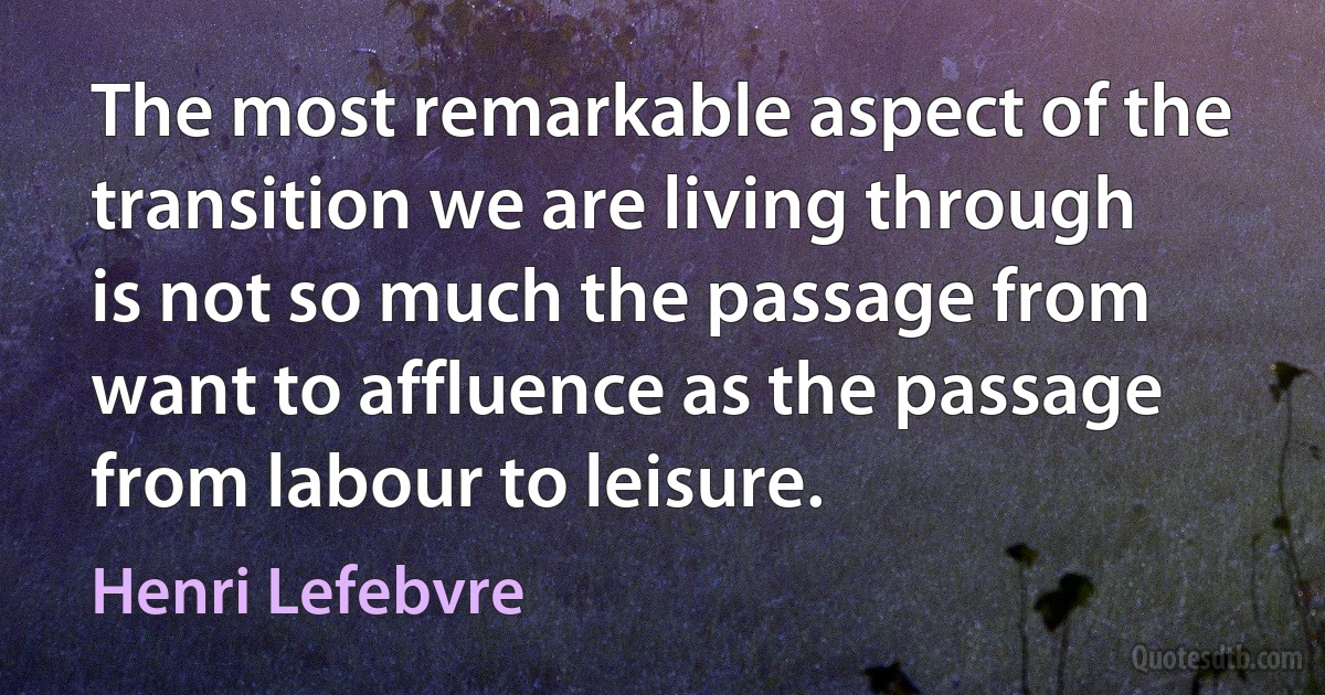 The most remarkable aspect of the transition we are living through is not so much the passage from want to affluence as the passage from labour to leisure. (Henri Lefebvre)