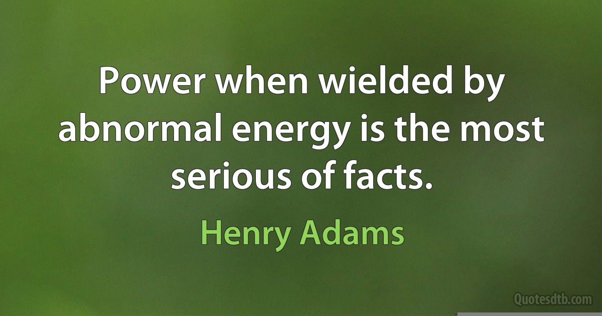 Power when wielded by abnormal energy is the most serious of facts. (Henry Adams)