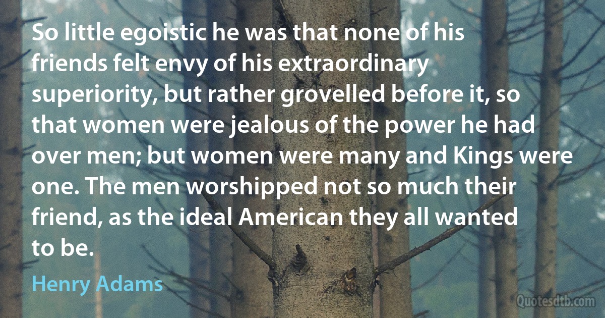 So little egoistic he was that none of his friends felt envy of his extraordinary superiority, but rather grovelled before it, so that women were jealous of the power he had over men; but women were many and Kings were one. The men worshipped not so much their friend, as the ideal American they all wanted to be. (Henry Adams)