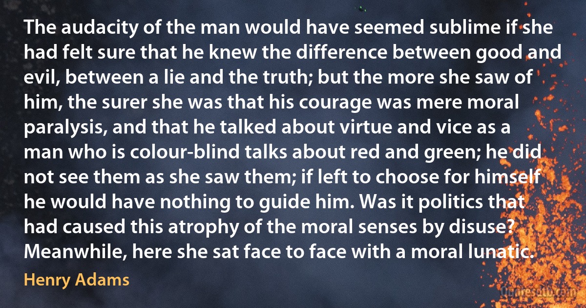 The audacity of the man would have seemed sublime if she had felt sure that he knew the difference between good and evil, between a lie and the truth; but the more she saw of him, the surer she was that his courage was mere moral paralysis, and that he talked about virtue and vice as a man who is colour-blind talks about red and green; he did not see them as she saw them; if left to choose for himself he would have nothing to guide him. Was it politics that had caused this atrophy of the moral senses by disuse? Meanwhile, here she sat face to face with a moral lunatic. (Henry Adams)