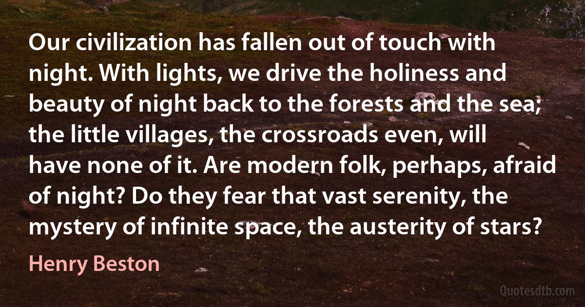 Our civilization has fallen out of touch with night. With lights, we drive the holiness and beauty of night back to the forests and the sea; the little villages, the crossroads even, will have none of it. Are modern folk, perhaps, afraid of night? Do they fear that vast serenity, the mystery of infinite space, the austerity of stars? (Henry Beston)