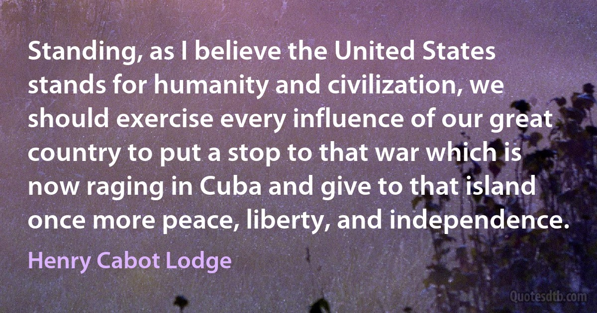 Standing, as I believe the United States stands for humanity and civilization, we should exercise every influence of our great country to put a stop to that war which is now raging in Cuba and give to that island once more peace, liberty, and independence. (Henry Cabot Lodge)