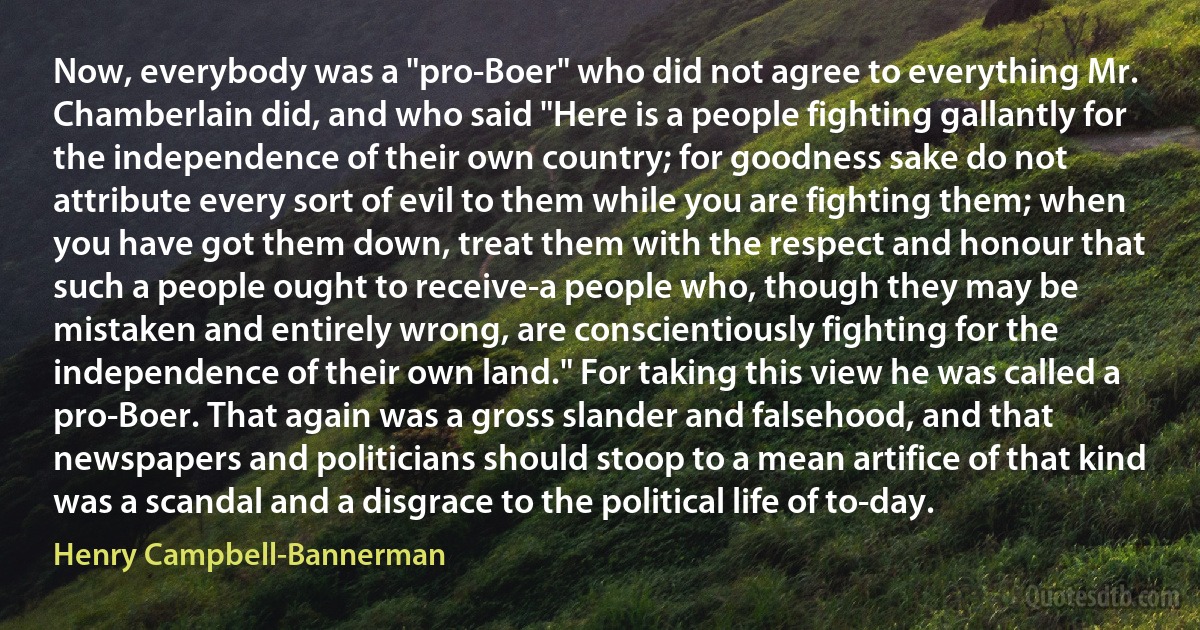 Now, everybody was a "pro-Boer" who did not agree to everything Mr. Chamberlain did, and who said "Here is a people fighting gallantly for the independence of their own country; for goodness sake do not attribute every sort of evil to them while you are fighting them; when you have got them down, treat them with the respect and honour that such a people ought to receive-a people who, though they may be mistaken and entirely wrong, are conscientiously fighting for the independence of their own land." For taking this view he was called a pro-Boer. That again was a gross slander and falsehood, and that newspapers and politicians should stoop to a mean artifice of that kind was a scandal and a disgrace to the political life of to-day. (Henry Campbell-Bannerman)