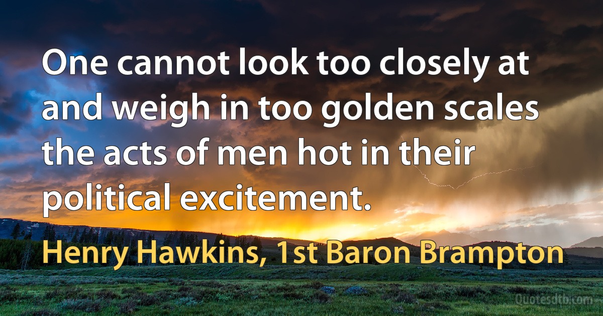 One cannot look too closely at and weigh in too golden scales the acts of men hot in their political excitement. (Henry Hawkins, 1st Baron Brampton)