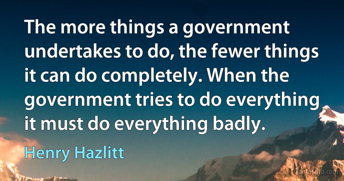 The more things a government undertakes to do, the fewer things it can do completely. When the government tries to do everything it must do everything badly. (Henry Hazlitt)