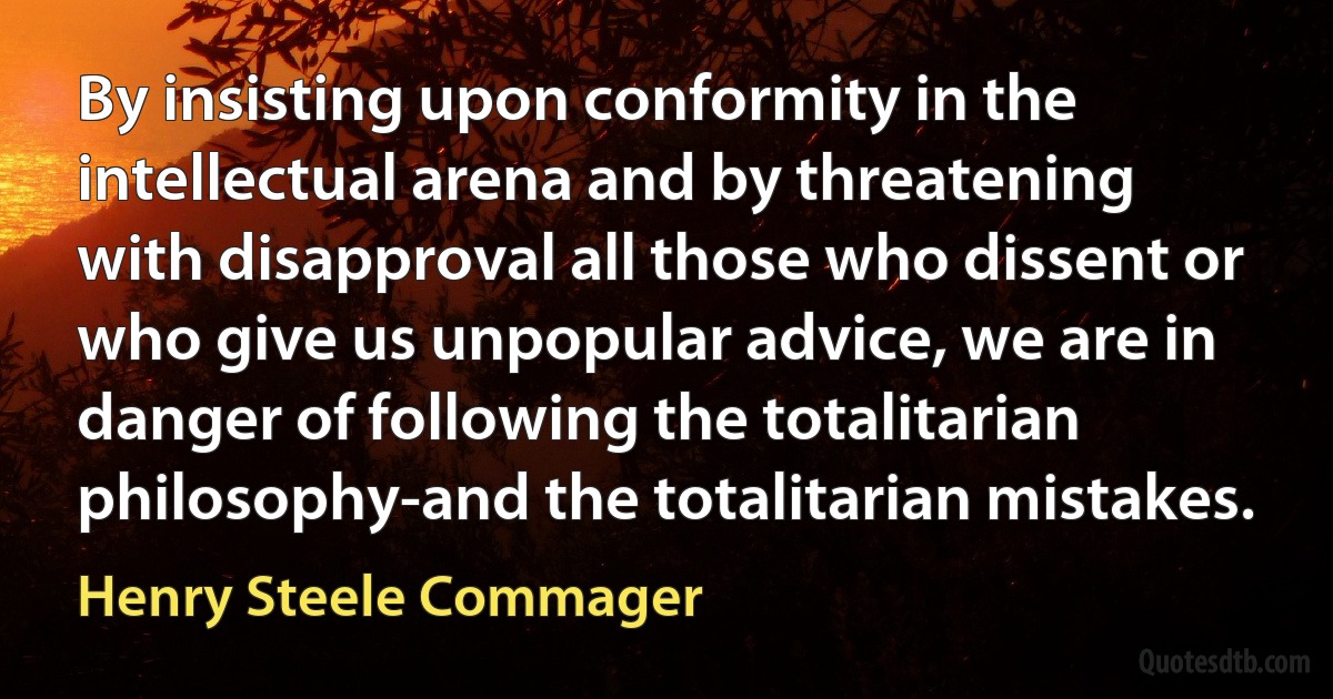 By insisting upon conformity in the intellectual arena and by threatening with disapproval all those who dissent or who give us unpopular advice, we are in danger of following the totalitarian philosophy-and the totalitarian mistakes. (Henry Steele Commager)