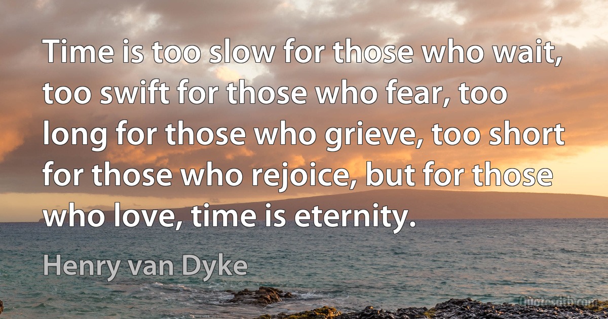 Time is too slow for those who wait, too swift for those who fear, too long for those who grieve, too short for those who rejoice, but for those who love, time is eternity. (Henry van Dyke)