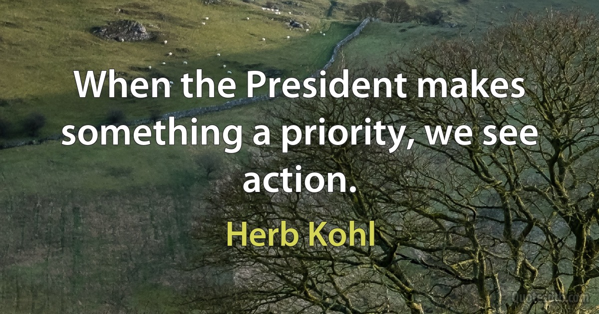 When the President makes something a priority, we see action. (Herb Kohl)