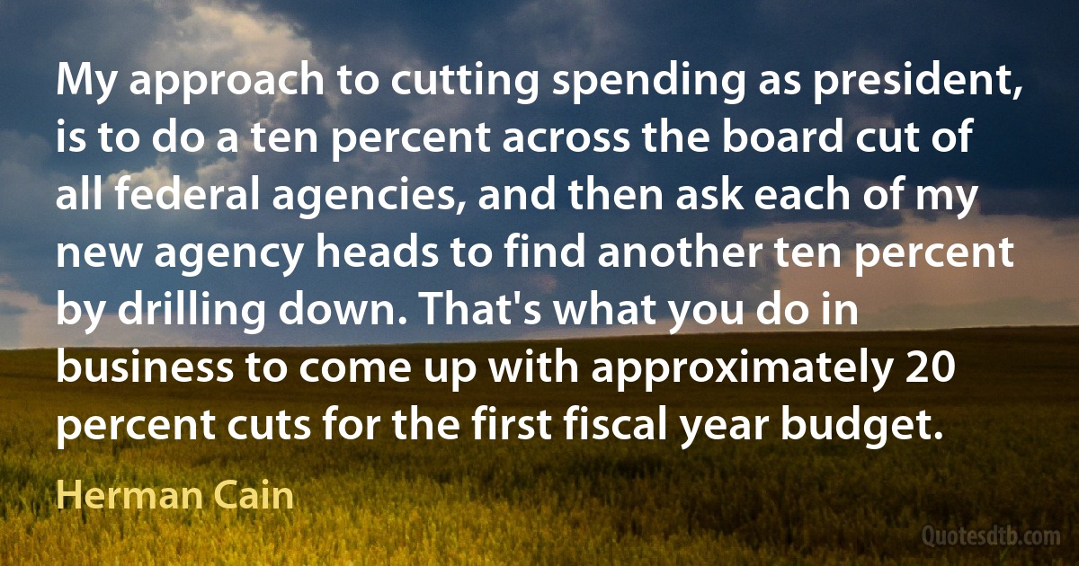 My approach to cutting spending as president, is to do a ten percent across the board cut of all federal agencies, and then ask each of my new agency heads to find another ten percent by drilling down. That's what you do in business to come up with approximately 20 percent cuts for the first fiscal year budget. (Herman Cain)