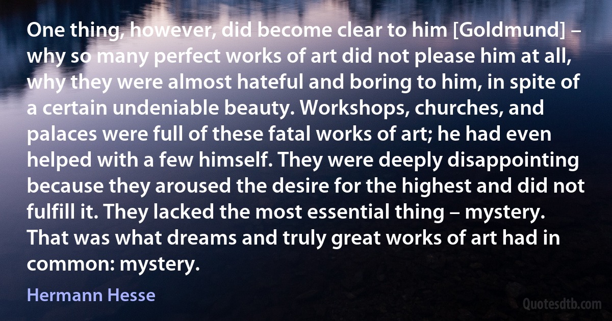 One thing, however, did become clear to him [Goldmund] – why so many perfect works of art did not please him at all, why they were almost hateful and boring to him, in spite of a certain undeniable beauty. Workshops, churches, and palaces were full of these fatal works of art; he had even helped with a few himself. They were deeply disappointing because they aroused the desire for the highest and did not fulfill it. They lacked the most essential thing – mystery. That was what dreams and truly great works of art had in common: mystery. (Hermann Hesse)