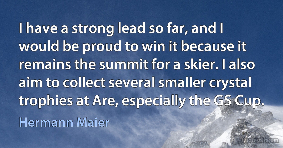 I have a strong lead so far, and I would be proud to win it because it remains the summit for a skier. I also aim to collect several smaller crystal trophies at Are, especially the GS Cup. (Hermann Maier)