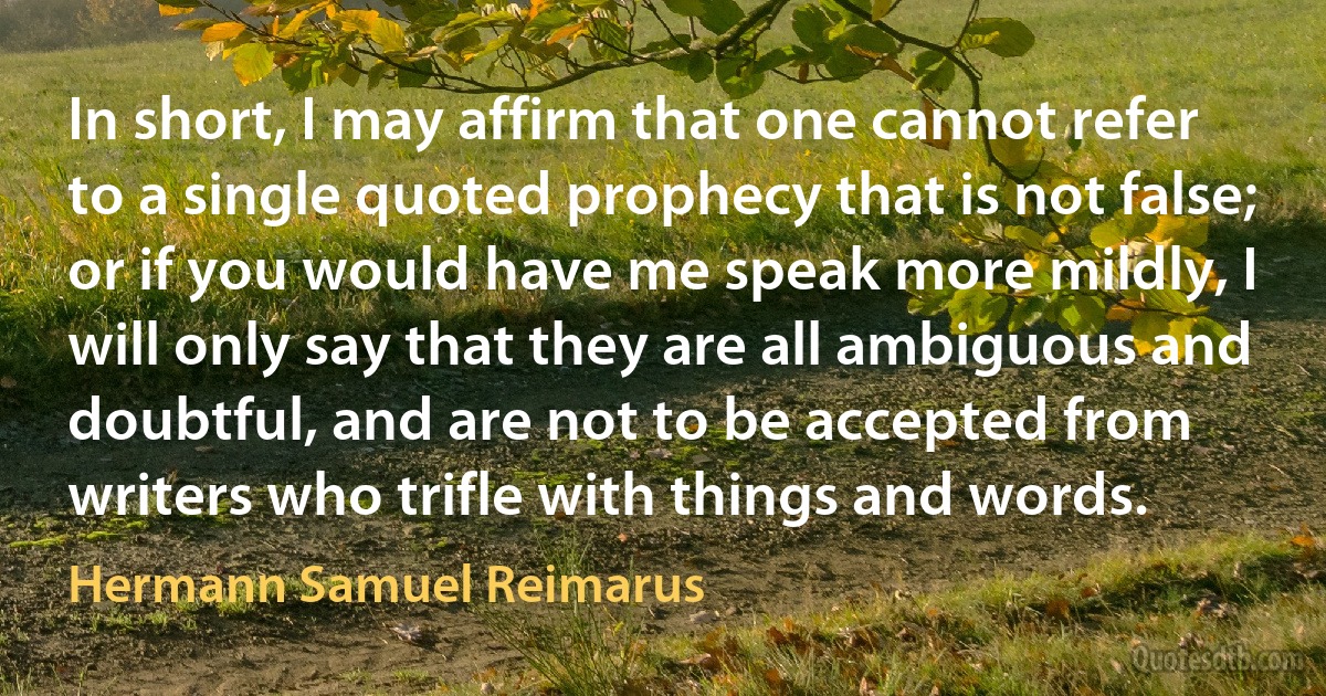 In short, I may affirm that one cannot refer to a single quoted prophecy that is not false; or if you would have me speak more mildly, I will only say that they are all ambiguous and doubtful, and are not to be accepted from writers who trifle with things and words. (Hermann Samuel Reimarus)