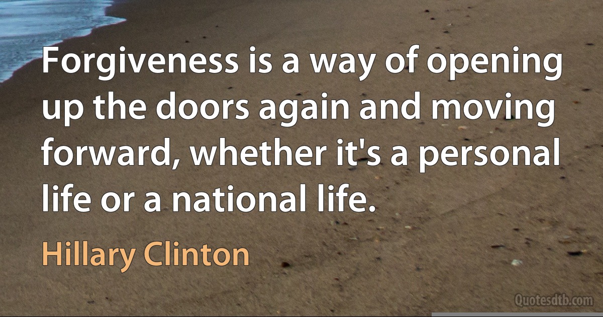 Forgiveness is a way of opening up the doors again and moving forward, whether it's a personal life or a national life. (Hillary Clinton)