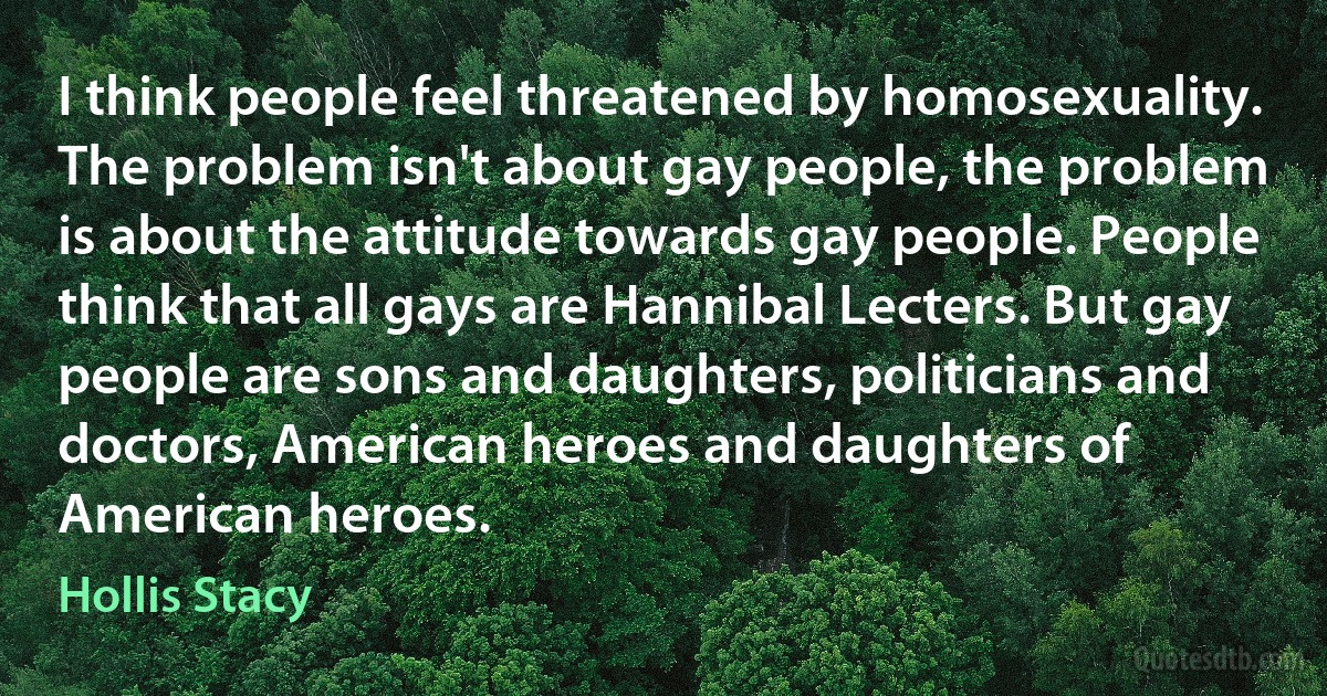 I think people feel threatened by homosexuality. The problem isn't about gay people, the problem is about the attitude towards gay people. People think that all gays are Hannibal Lecters. But gay people are sons and daughters, politicians and doctors, American heroes and daughters of American heroes. (Hollis Stacy)