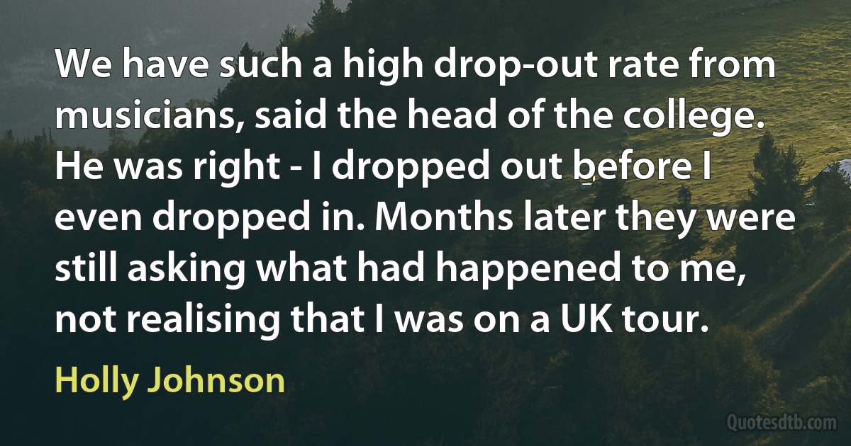 We have such a high drop-out rate from musicians, said the head of the college. He was right - I dropped out before I even dropped in. Months later they were still asking what had happened to me, not realising that I was on a UK tour. (Holly Johnson)