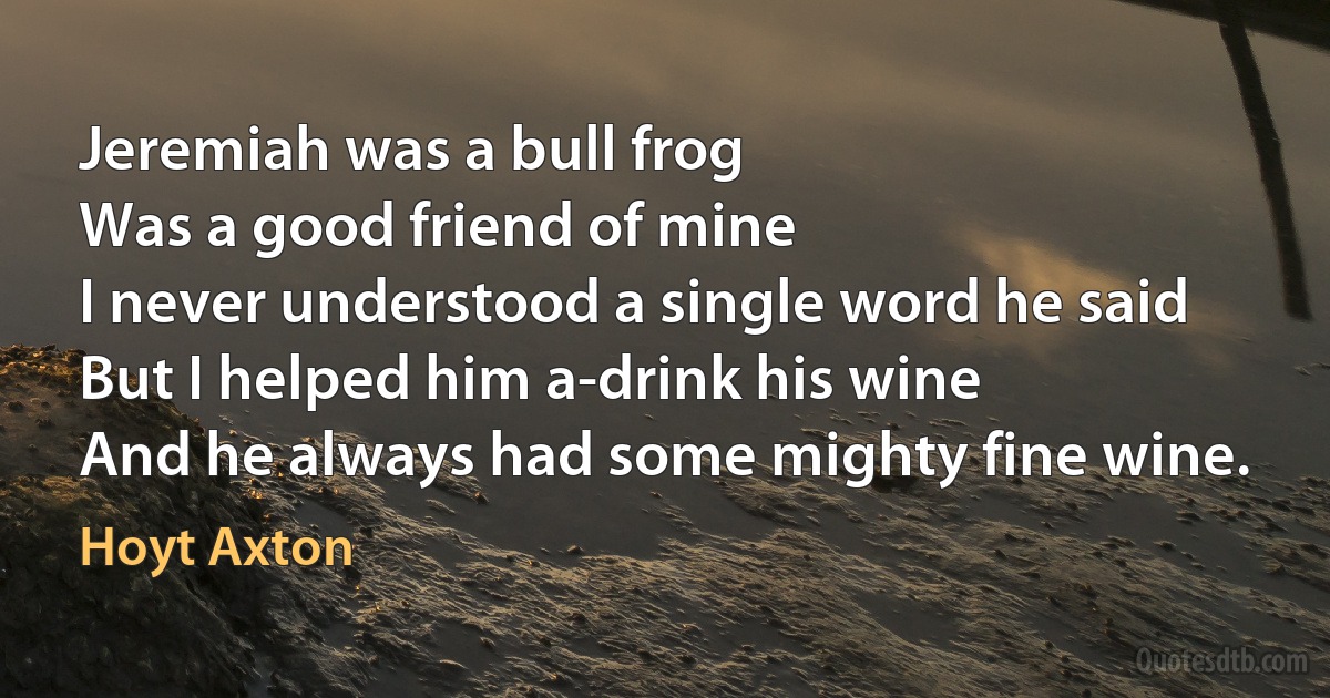 Jeremiah was a bull frog
Was a good friend of mine
I never understood a single word he said
But I helped him a-drink his wine
And he always had some mighty fine wine. (Hoyt Axton)