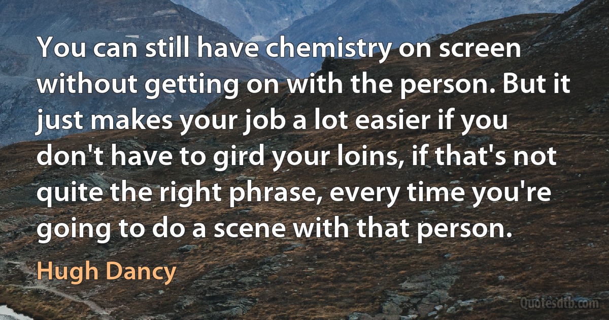 You can still have chemistry on screen without getting on with the person. But it just makes your job a lot easier if you don't have to gird your loins, if that's not quite the right phrase, every time you're going to do a scene with that person. (Hugh Dancy)