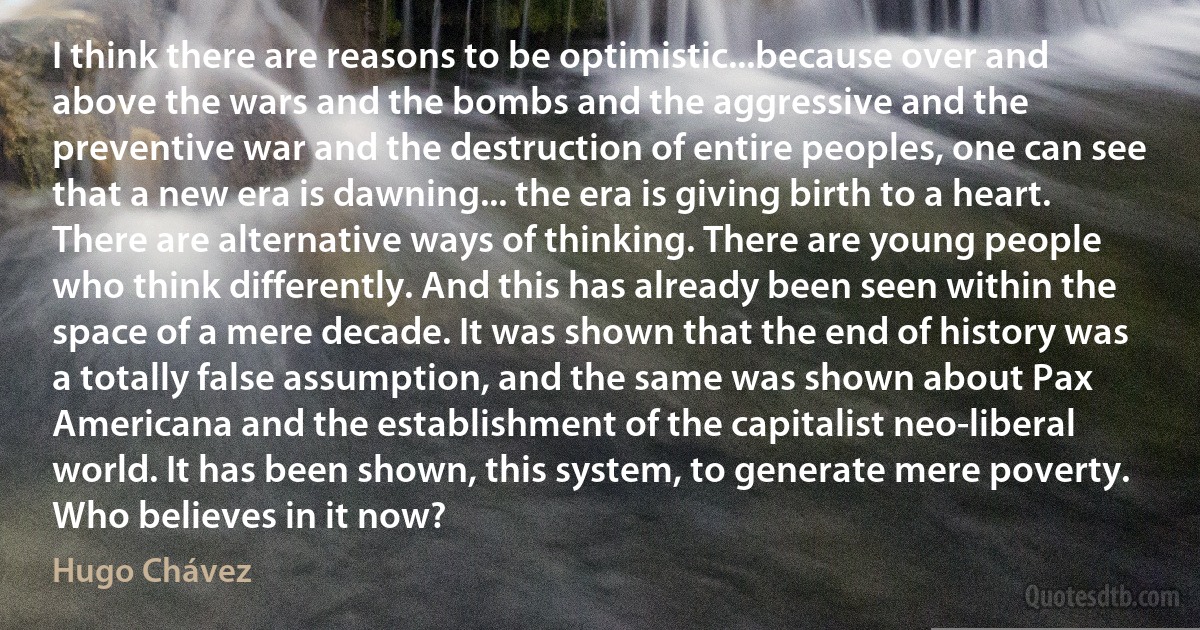 I think there are reasons to be optimistic...because over and above the wars and the bombs and the aggressive and the preventive war and the destruction of entire peoples, one can see that a new era is dawning... the era is giving birth to a heart. There are alternative ways of thinking. There are young people who think differently. And this has already been seen within the space of a mere decade. It was shown that the end of history was a totally false assumption, and the same was shown about Pax Americana and the establishment of the capitalist neo-liberal world. It has been shown, this system, to generate mere poverty. Who believes in it now? (Hugo Chávez)