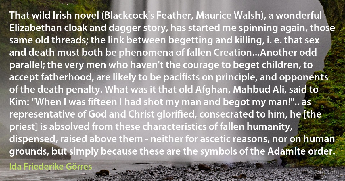 That wild Irish novel (Blackcock's Feather, Maurice Walsh), a wonderful Elizabethan cloak and dagger story, has started me spinning again, those same old threads; the link between begetting and killing, i. e. that sex and death must both be phenomena of fallen Creation...Another odd parallel; the very men who haven't the courage to beget children, to accept fatherhood, are likely to be pacifists on principle, and opponents of the death penalty. What was it that old Afghan, Mahbud Ali, said to Kim: "When I was fifteen I had shot my man and begot my man!".. as representative of God and Christ glorified, consecrated to him, he [the priest] is absolved from these characteristics of fallen humanity, dispensed, raised above them - neither for ascetic reasons, nor on human grounds, but simply because these are the symbols of the Adamite order. (Ida Friederike Görres)