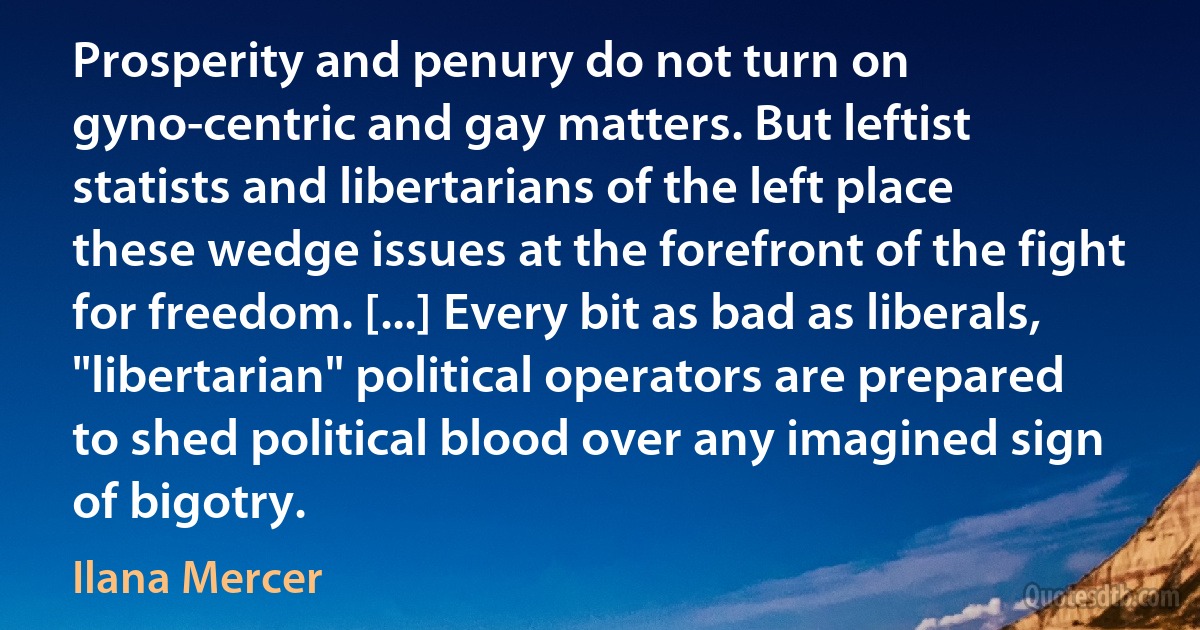 Prosperity and penury do not turn on gyno-centric and gay matters. But leftist statists and libertarians of the left place these wedge issues at the forefront of the fight for freedom. [...] Every bit as bad as liberals, "libertarian" political operators are prepared to shed political blood over any imagined sign of bigotry. (Ilana Mercer)