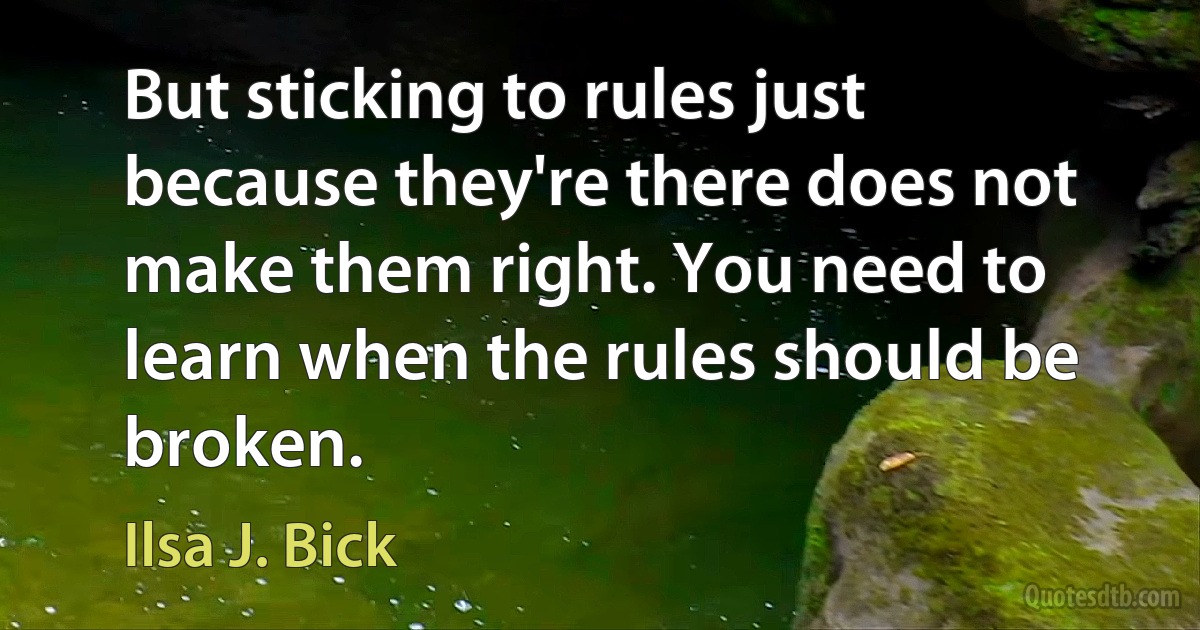 But sticking to rules just because they're there does not make them right. You need to learn when the rules should be broken. (Ilsa J. Bick)