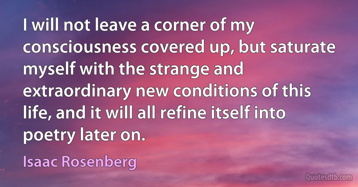 I will not leave a corner of my consciousness covered up, but saturate myself with the strange and extraordinary new conditions of this life, and it will all refine itself into poetry later on. (Isaac Rosenberg)