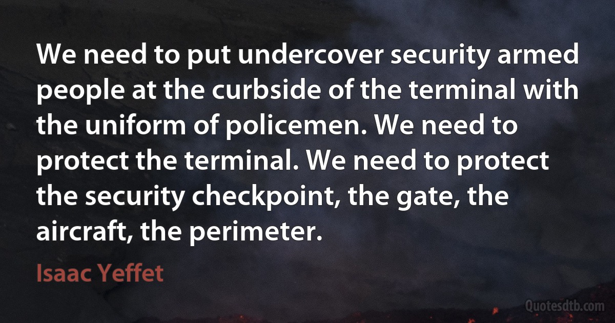 We need to put undercover security armed people at the curbside of the terminal with the uniform of policemen. We need to protect the terminal. We need to protect the security checkpoint, the gate, the aircraft, the perimeter. (Isaac Yeffet)