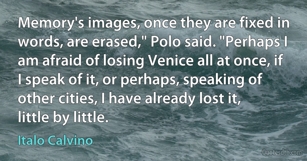 Memory's images, once they are fixed in words, are erased," Polo said. "Perhaps I am afraid of losing Venice all at once, if I speak of it, or perhaps, speaking of other cities, I have already lost it, little by little. (Italo Calvino)