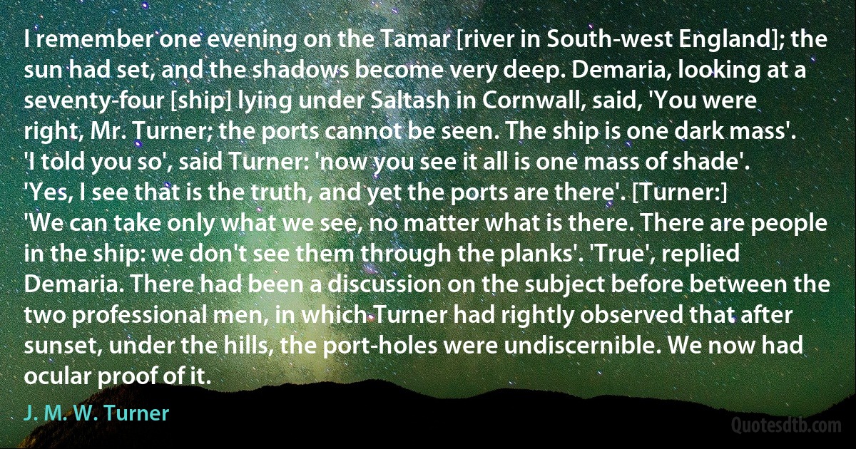 I remember one evening on the Tamar [river in South-west England]; the sun had set, and the shadows become very deep. Demaria, looking at a seventy-four [ship] lying under Saltash in Cornwall, said, 'You were right, Mr. Turner; the ports cannot be seen. The ship is one dark mass'. 'I told you so', said Turner: 'now you see it all is one mass of shade'. 'Yes, I see that is the truth, and yet the ports are there'. [Turner:] 'We can take only what we see, no matter what is there. There are people in the ship: we don't see them through the planks'. 'True', replied Demaria. There had been a discussion on the subject before between the two professional men, in which Turner had rightly observed that after sunset, under the hills, the port-holes were undiscernible. We now had ocular proof of it. (J. M. W. Turner)