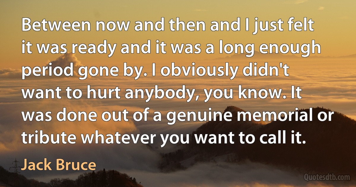 Between now and then and I just felt it was ready and it was a long enough period gone by. I obviously didn't want to hurt anybody, you know. It was done out of a genuine memorial or tribute whatever you want to call it. (Jack Bruce)